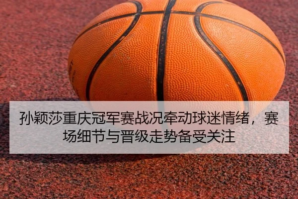 孙颖莎重庆冠军赛战况牵动球迷情绪，赛场细节与晋级走势备受关注