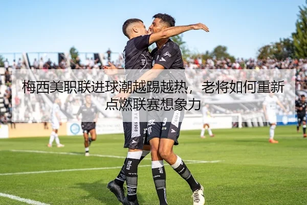 梅西美职联进球潮越踢越热，老将如何重新点燃联赛想象力
